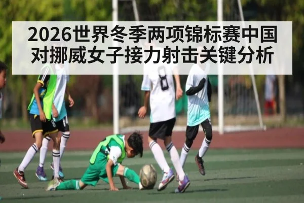 2026世界冬季两项锦标赛中国对挪威女子接力射击关键分析