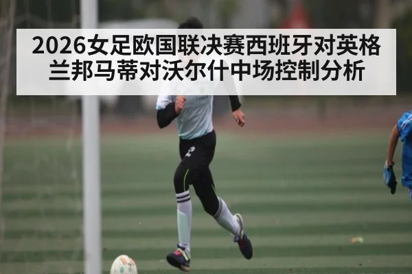 2026女足欧国联决赛西班牙对英格兰邦马蒂对沃尔什中场控制分析