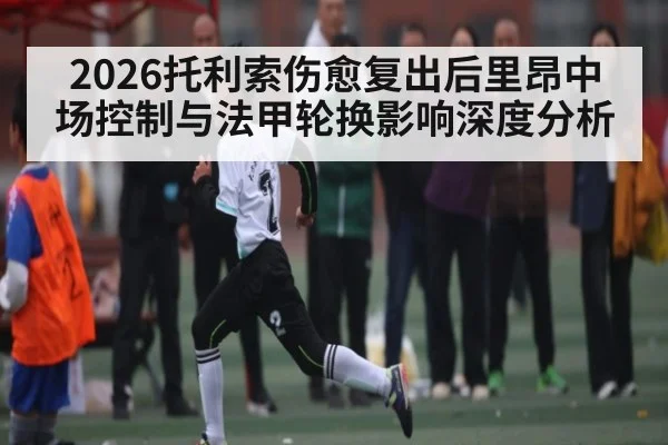 2026托利索伤愈复出后里昂中场控制与法甲轮换影响深度分析
